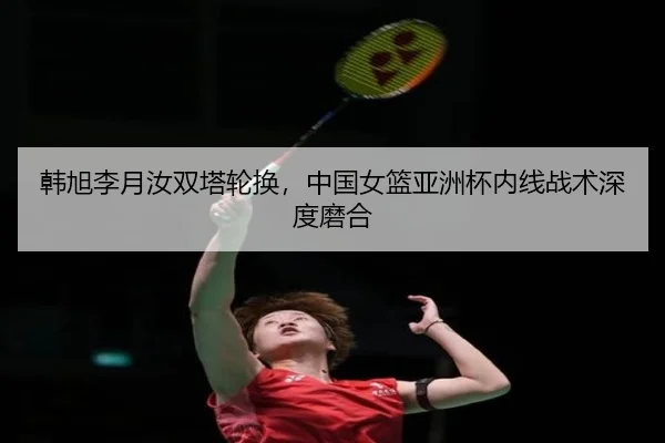 韩旭李月汝双塔轮换，中国女篮亚洲杯内线战术深度磨合