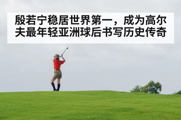 殷若宁稳居世界第一，成为高尔夫最年轻亚洲球后书写历史传奇